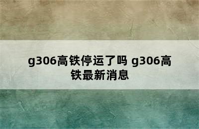 g306高铁停运了吗 g306高铁最新消息